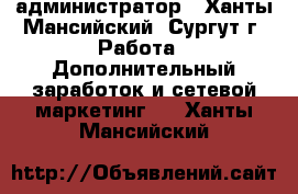 администратор - Ханты-Мансийский, Сургут г. Работа » Дополнительный заработок и сетевой маркетинг   . Ханты-Мансийский